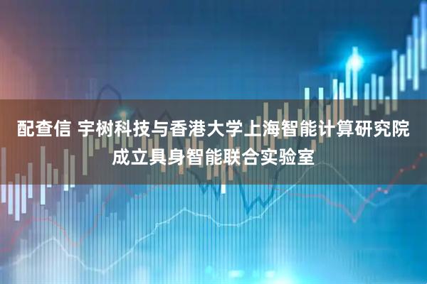 配查信 宇树科技与香港大学上海智能计算研究院成立具身智能联合实验室