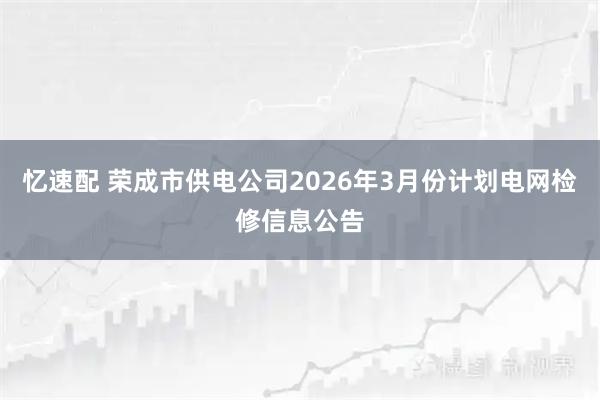 忆速配 荣成市供电公司2026年3月份计划电网检修信息公告