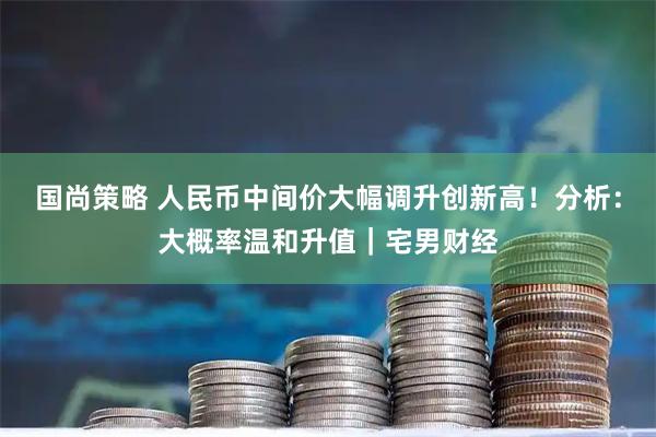 国尚策略 人民币中间价大幅调升创新高！分析：大概率温和升值｜宅男财经