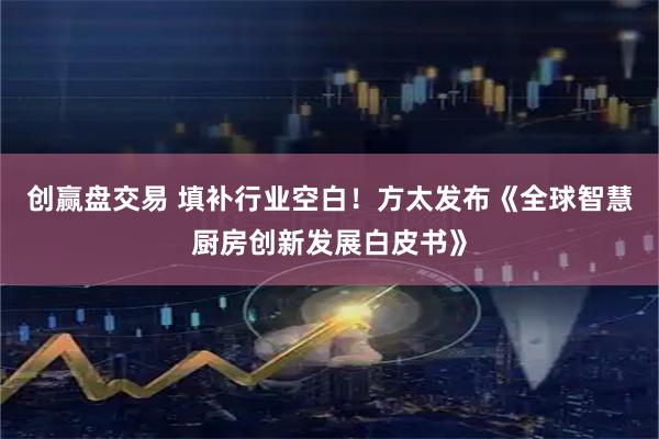 创赢盘交易 填补行业空白！方太发布《全球智慧厨房创新发展白皮书》