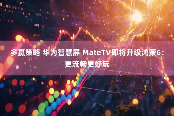 多赢策略 华为智慧屏 MateTV即将升级鸿蒙6：更流畅更好玩