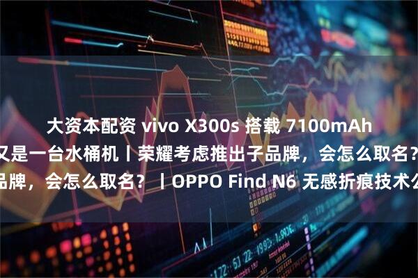 大资本配资 vivo X300s 搭载 7100mAh 电池，X 系列史上最大，又是一台水桶机丨荣耀考虑推出子品牌，会怎么取名？丨OPPO Find N6 无感折痕技术公布