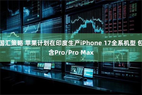 国汇策略 苹果计划在印度生产iPhone 17全系机型 包含Pro/Pro Max