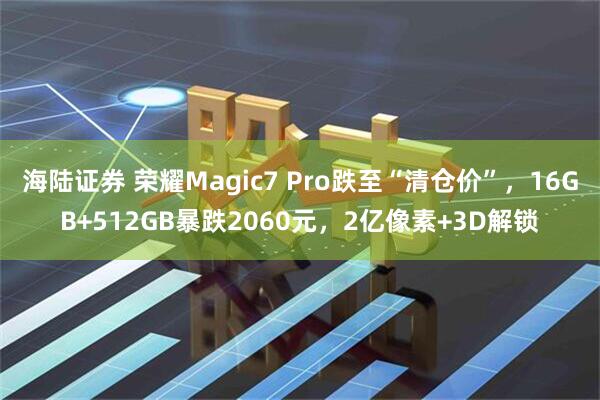 海陆证券 荣耀Magic7 Pro跌至“清仓价”，16GB+512GB暴跌2060元，2亿像素+3D解锁