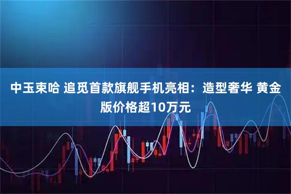 中玉束哈 追觅首款旗舰手机亮相：造型奢华 黄金版价格超10万元