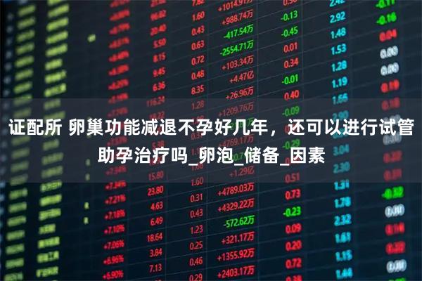 证配所 卵巢功能减退不孕好几年，还可以进行试管助孕治疗吗_卵泡_储备_因素