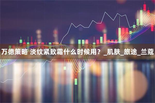 万德策略 淡纹紧致霜什么时候用？_肌肤_旅途_兰蔻