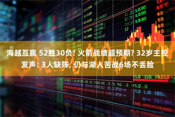 海越互赢 52胜30负! 火箭战绩超预期? 32岁主控发声: 3人缺阵, 仍与湖人苦战6场不丢脸