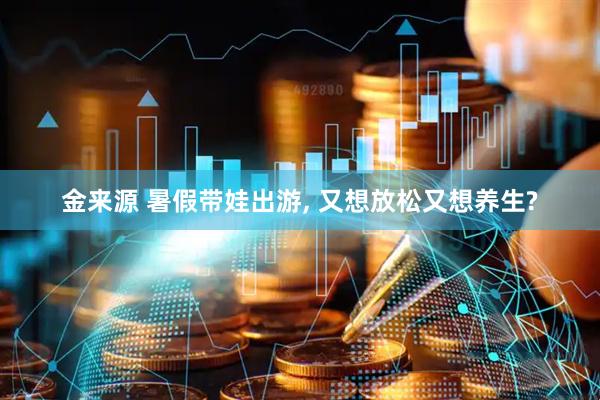 金来源 暑假带娃出游, 又想放松又想养生?