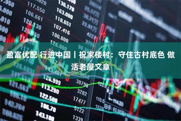 盈富优配 行进中国丨祝家楼村：守住古村底色 做活老屋文章